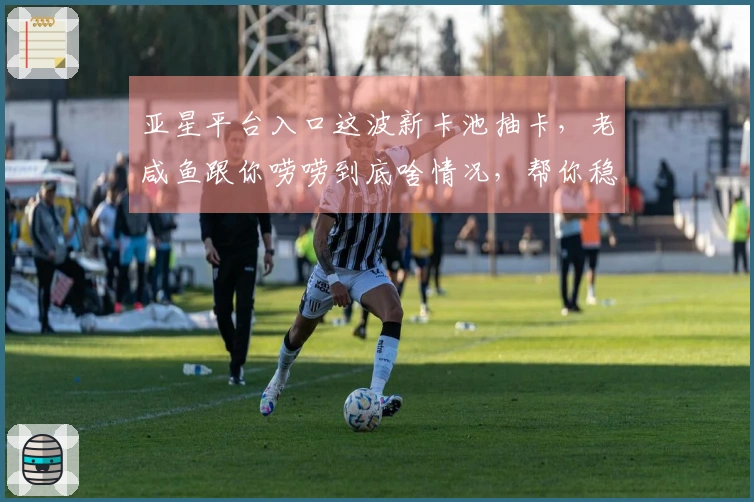 亚星平台入口这波新卡池抽卡，老咸鱼跟你唠唠到底啥情况，帮你稳赚不亏！