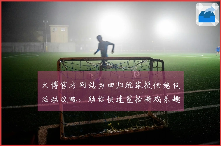 火博官方网站为回归玩家提供绝佳活动攻略，助你快速重拾游戏乐趣
