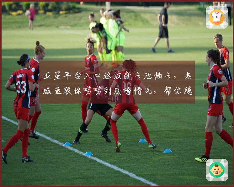 亚星平台入口这波新卡池抽卡，老咸鱼跟你唠唠到底啥情况，帮你稳赚不亏！