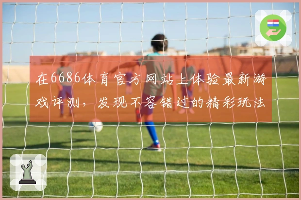 在6686体育官方网站上体验最新游戏评测，发现不容错过的精彩玩法与技巧分享