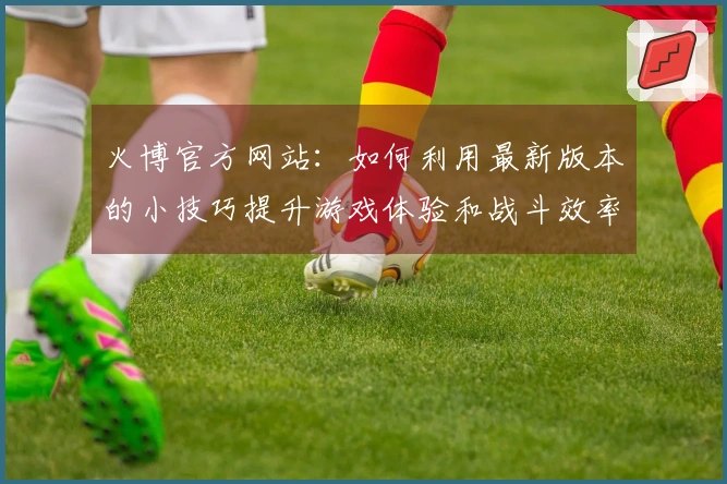 火博官方网站：如何利用最新版本的小技巧提升游戏体验和战斗效率